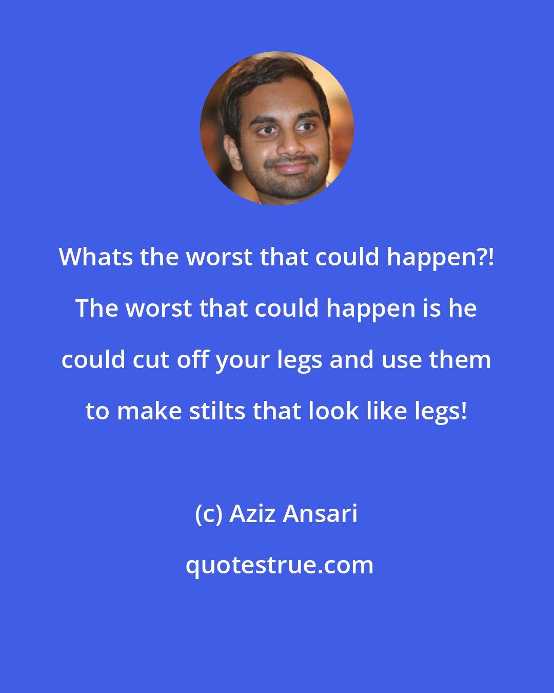 Aziz Ansari: Whats the worst that could happen?! The worst that could happen is he could cut off your legs and use them to make stilts that look like legs!