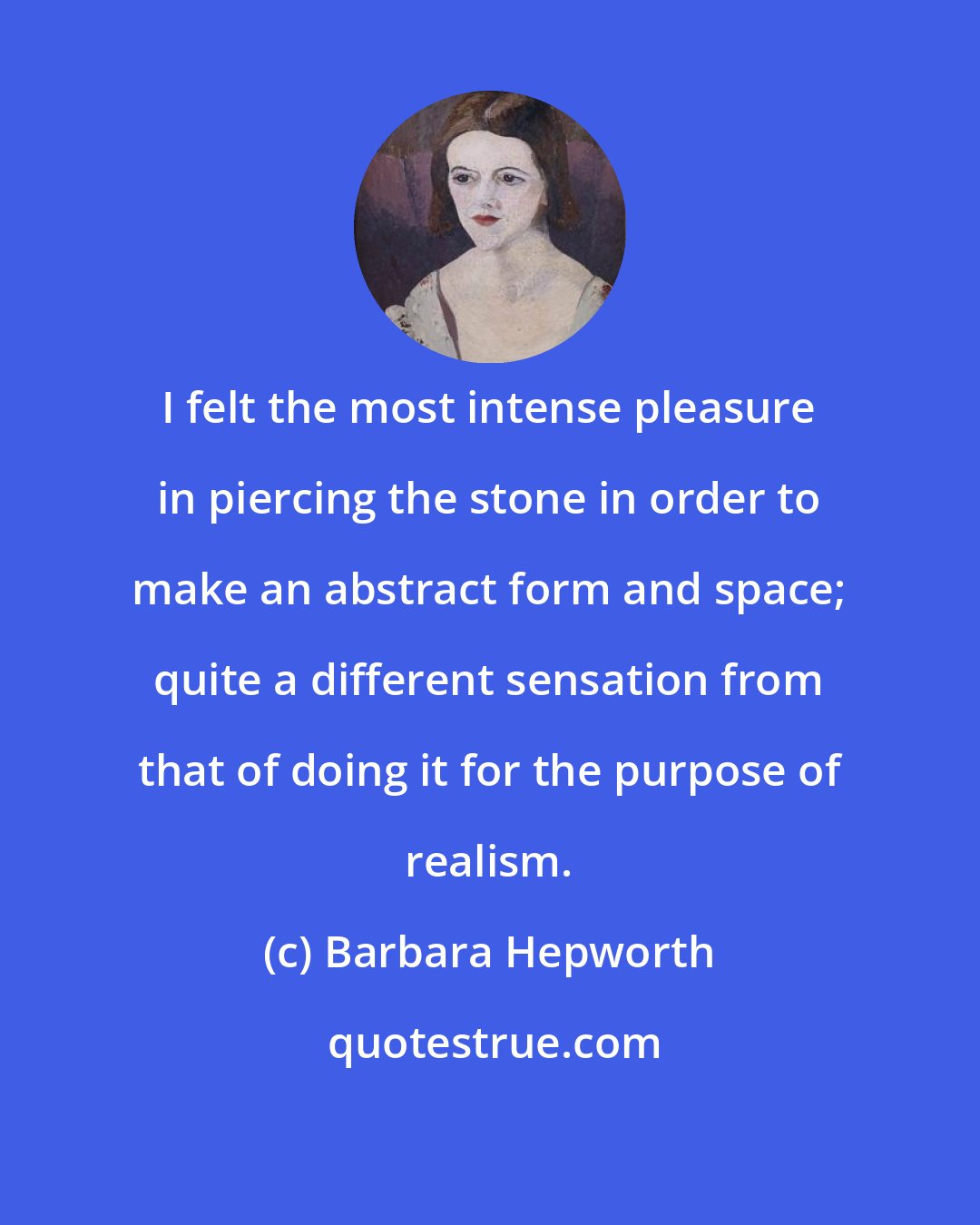 Barbara Hepworth: I felt the most intense pleasure in piercing the stone in order to make an abstract form and space; quite a different sensation from that of doing it for the purpose of realism.