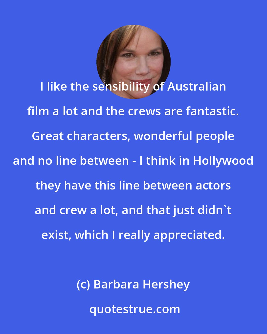 Barbara Hershey: I like the sensibility of Australian film a lot and the crews are fantastic. Great characters, wonderful people and no line between - I think in Hollywood they have this line between actors and crew a lot, and that just didn't exist, which I really appreciated.