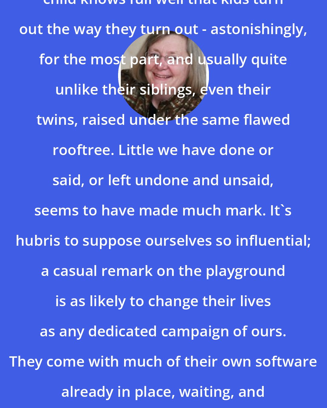 Barbara Holland: Anyone who has raised more than one child knows full well that kids turn out the way they turn out - astonishingly, for the most part, and usually quite unlike their siblings, even their twins, raised under the same flawed rooftree. Little we have done or said, or left undone and unsaid, seems to have made much mark. It's hubris to suppose ourselves so influential; a casual remark on the playground is as likely to change their lives as any dedicated campaign of ours. They come with much of their own software already in place, waiting, and none of the keys we press will override it.