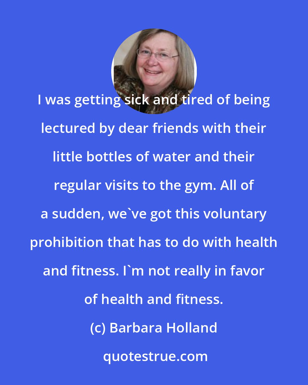 Barbara Holland: I was getting sick and tired of being lectured by dear friends with their little bottles of water and their regular visits to the gym. All of a sudden, we've got this voluntary prohibition that has to do with health and fitness. I'm not really in favor of health and fitness.