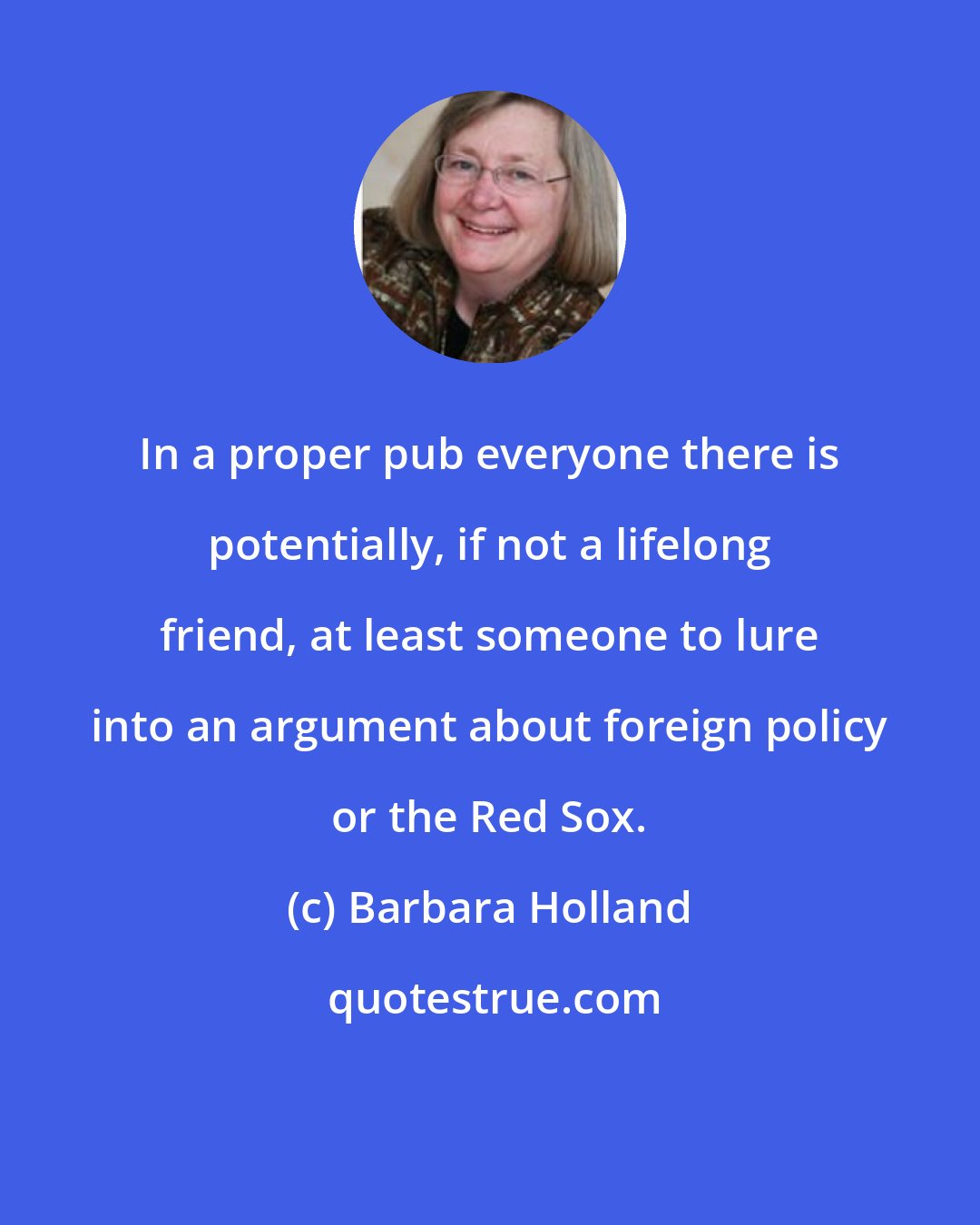 Barbara Holland: In a proper pub everyone there is potentially, if not a lifelong friend, at least someone to lure into an argument about foreign policy or the Red Sox.