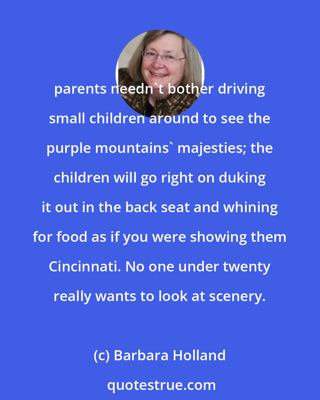 Barbara Holland: parents needn't bother driving small children around to see the purple mountains' majesties; the children will go right on duking it out in the back seat and whining for food as if you were showing them Cincinnati. No one under twenty really wants to look at scenery.