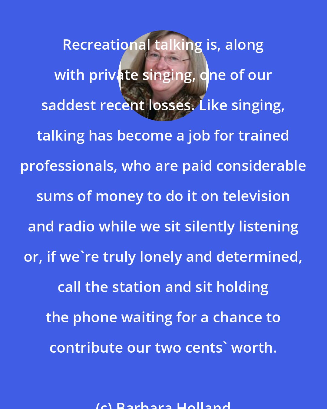 Barbara Holland: Recreational talking is, along with private singing, one of our saddest recent losses. Like singing, talking has become a job for trained professionals, who are paid considerable sums of money to do it on television and radio while we sit silently listening or, if we're truly lonely and determined, call the station and sit holding the phone waiting for a chance to contribute our two cents' worth.