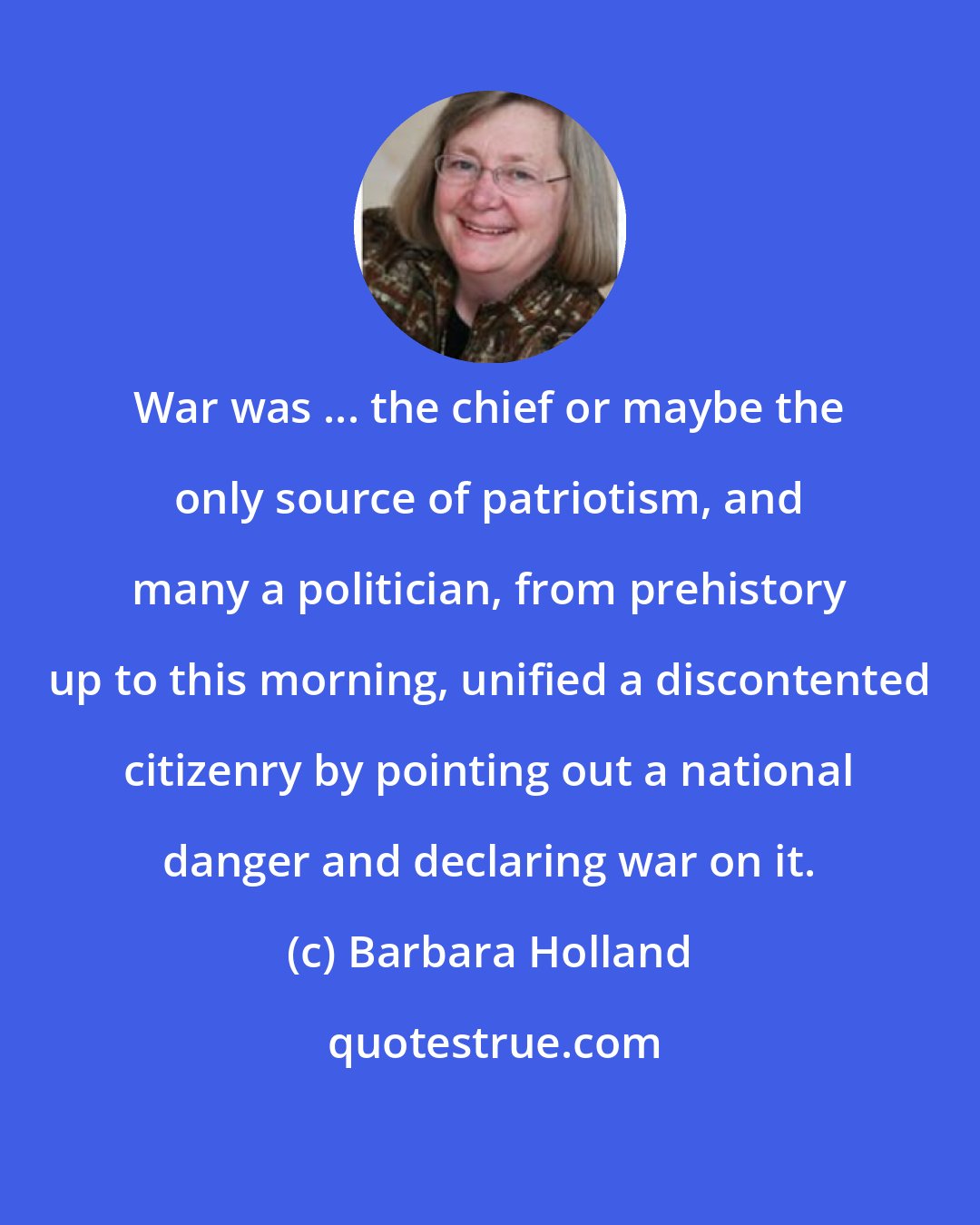 Barbara Holland: War was ... the chief or maybe the only source of patriotism, and many a politician, from prehistory up to this morning, unified a discontented citizenry by pointing out a national danger and declaring war on it.