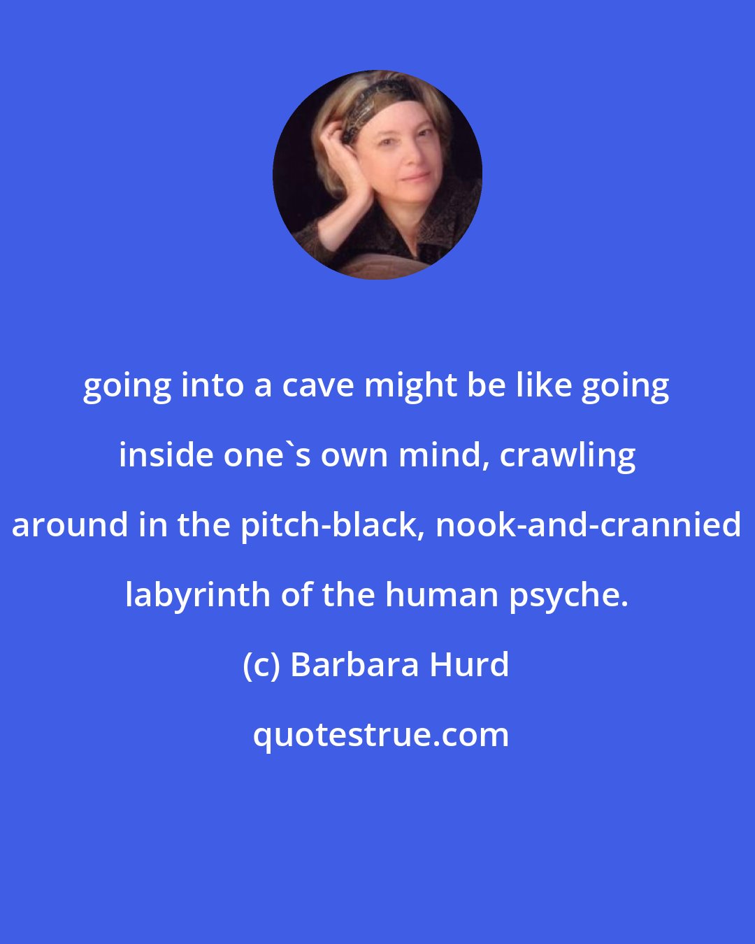 Barbara Hurd: going into a cave might be like going inside one's own mind, crawling around in the pitch-black, nook-and-crannied labyrinth of the human psyche.