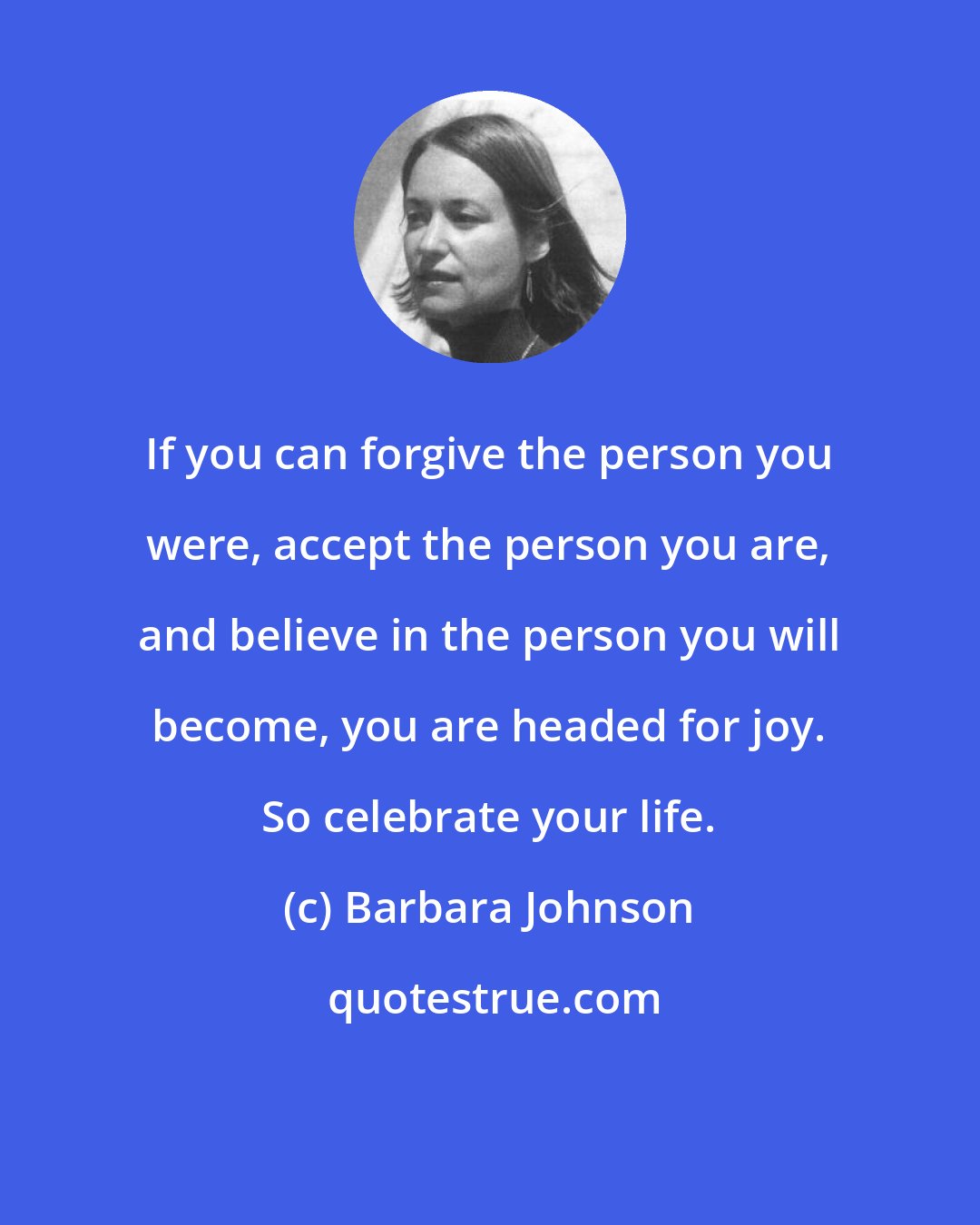 Barbara Johnson: If you can forgive the person you were, accept the person you are, and believe in the person you will become, you are headed for joy. So celebrate your life.