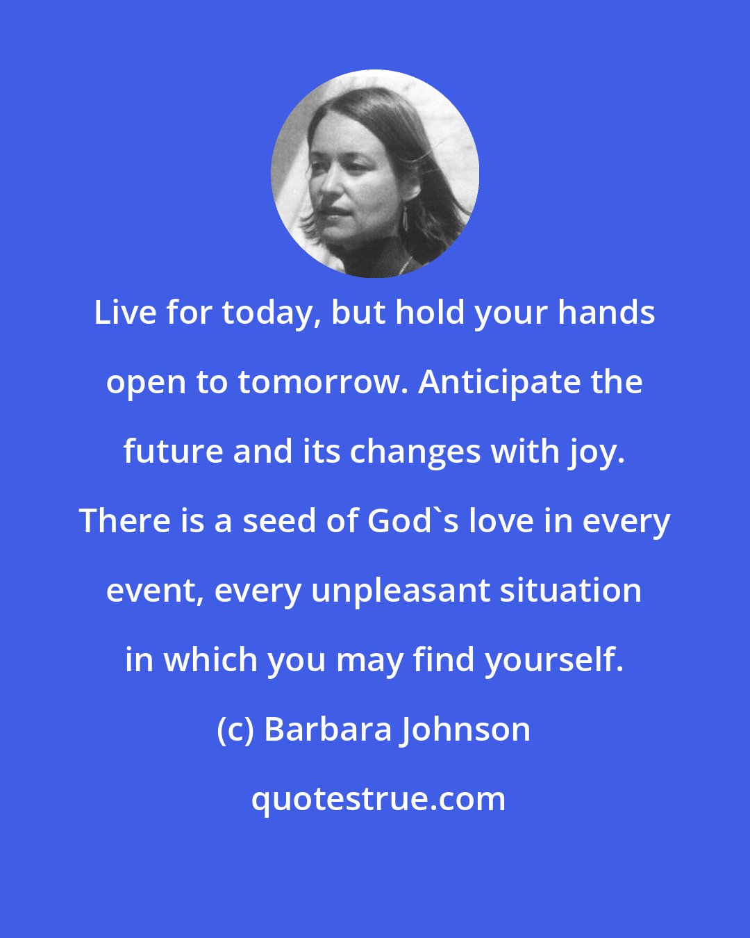 Barbara Johnson: Live for today, but hold your hands open to tomorrow. Anticipate the future and its changes with joy. There is a seed of God's love in every event, every unpleasant situation in which you may find yourself.