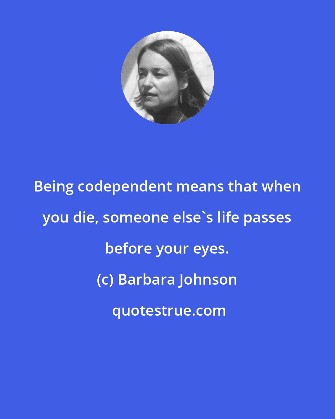 Barbara Johnson: Being codependent means that when you die, someone else's life passes before your eyes.