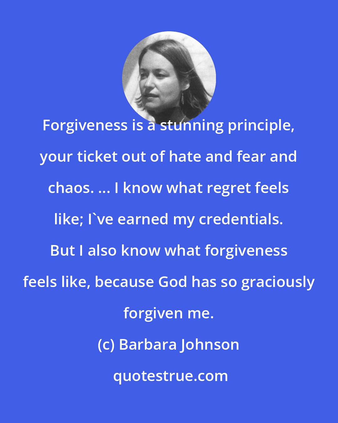 Barbara Johnson: Forgiveness is a stunning principle, your ticket out of hate and fear and chaos. ... I know what regret feels like; I've earned my credentials. But I also know what forgiveness feels like, because God has so graciously forgiven me.