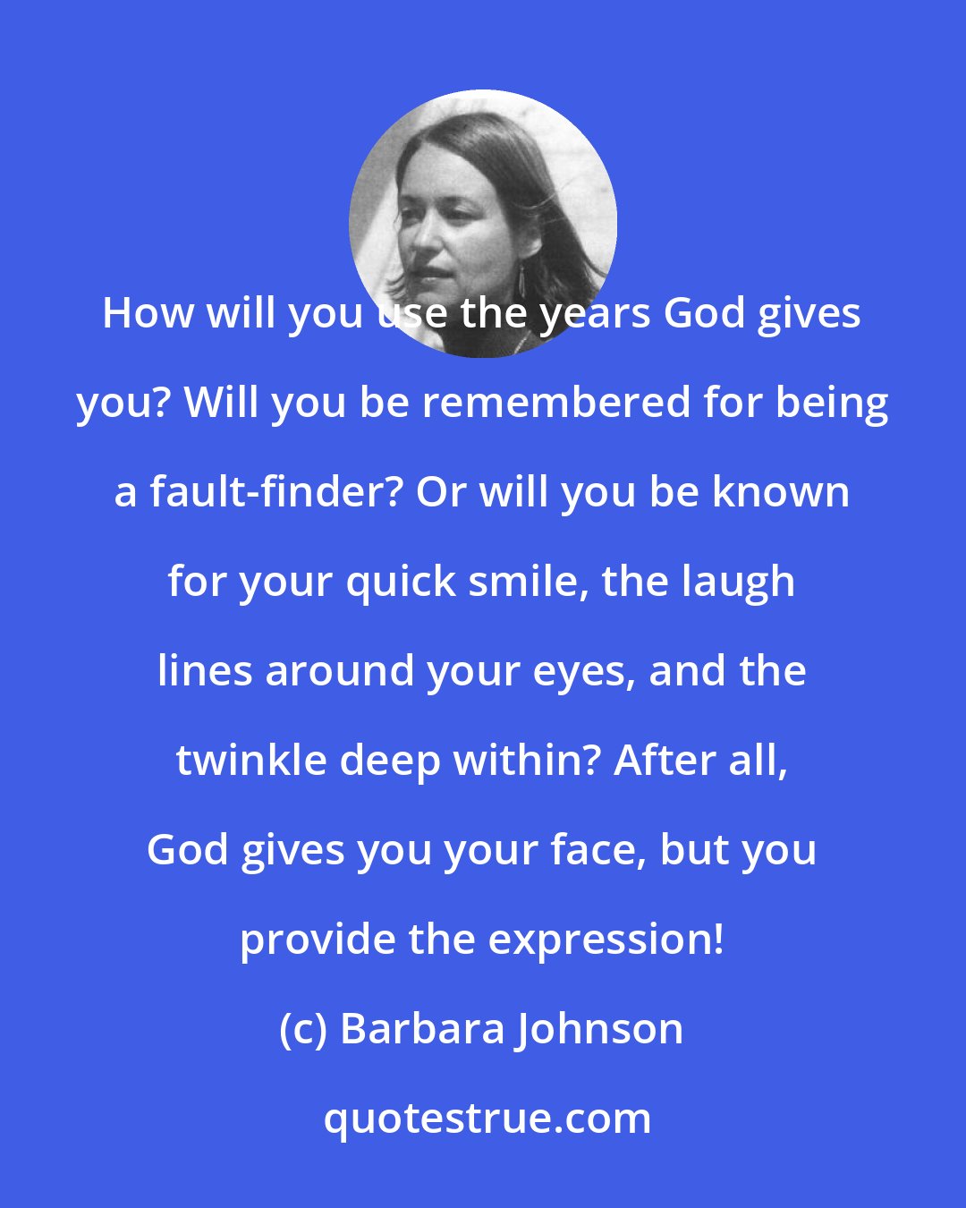 Barbara Johnson: How will you use the years God gives you? Will you be remembered for being a fault-finder? Or will you be known for your quick smile, the laugh lines around your eyes, and the twinkle deep within? After all, God gives you your face, but you provide the expression!