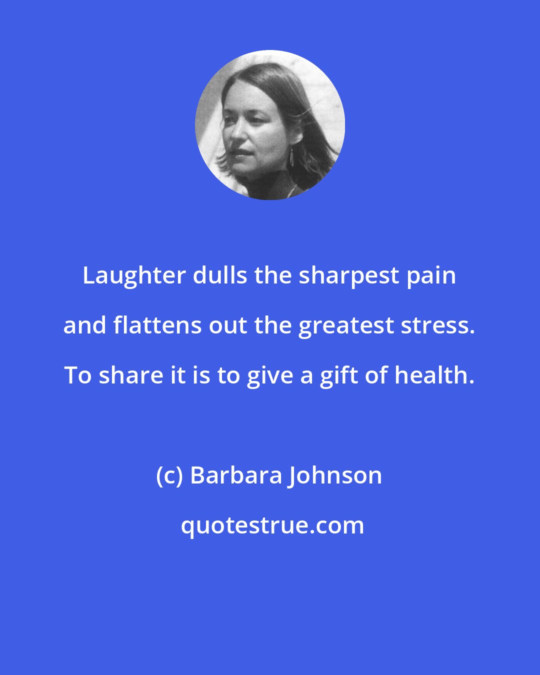 Barbara Johnson: Laughter dulls the sharpest pain and flattens out the greatest stress. To share it is to give a gift of health.