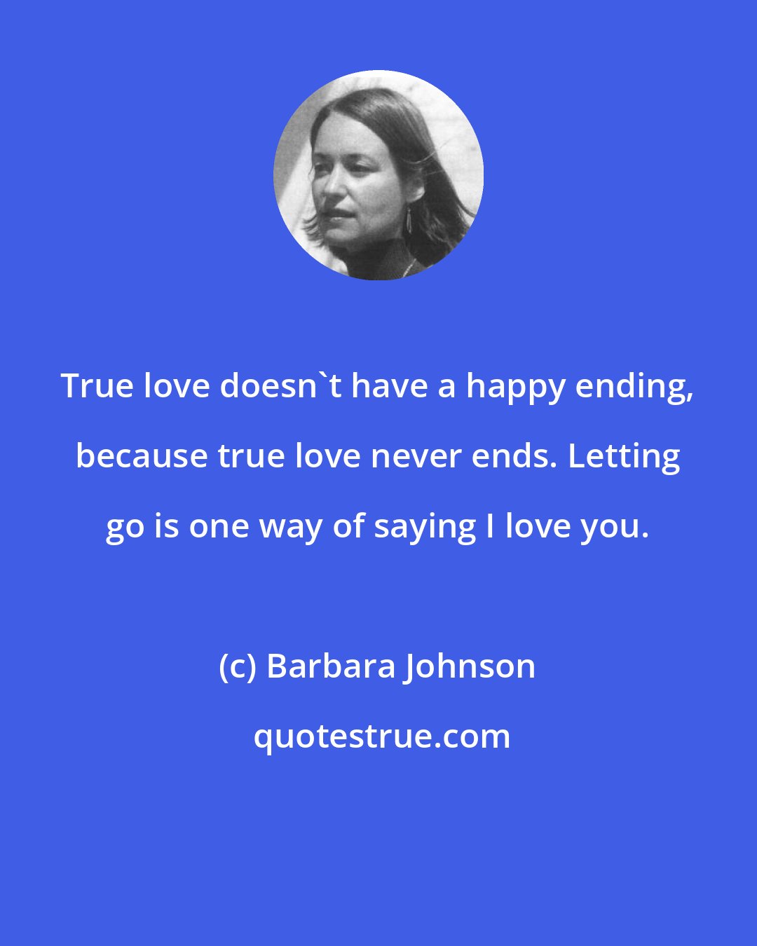 Barbara Johnson: True love doesn't have a happy ending, because true love never ends. Letting go is one way of saying I love you.