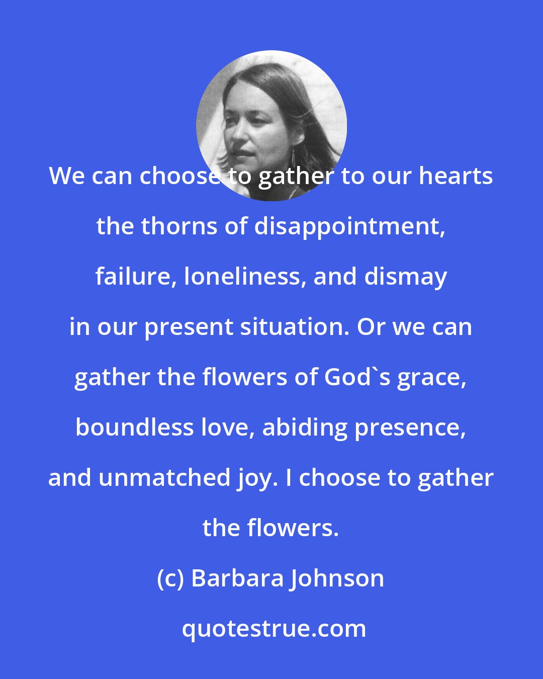 Barbara Johnson: We can choose to gather to our hearts the thorns of disappointment, failure, loneliness, and dismay in our present situation. Or we can gather the flowers of God's grace, boundless love, abiding presence, and unmatched joy. I choose to gather the flowers.