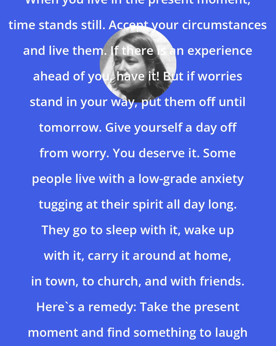 Barbara Johnson: When you live in the present moment, time stands still. Accept your circumstances and live them. If there is an experience ahead of you, have it! But if worries stand in your way, put them off until tomorrow. Give yourself a day off from worry. You deserve it. Some people live with a low-grade anxiety tugging at their spirit all day long. They go to sleep with it, wake up with it, carry it around at home, in town, to church, and with friends. Here's a remedy: Take the present moment and find something to laugh at. People who laugh, last.