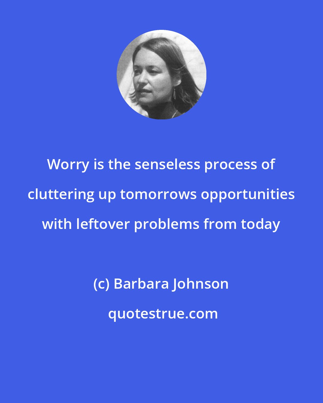 Barbara Johnson: Worry is the senseless process of cluttering up tomorrows opportunities with leftover problems from today