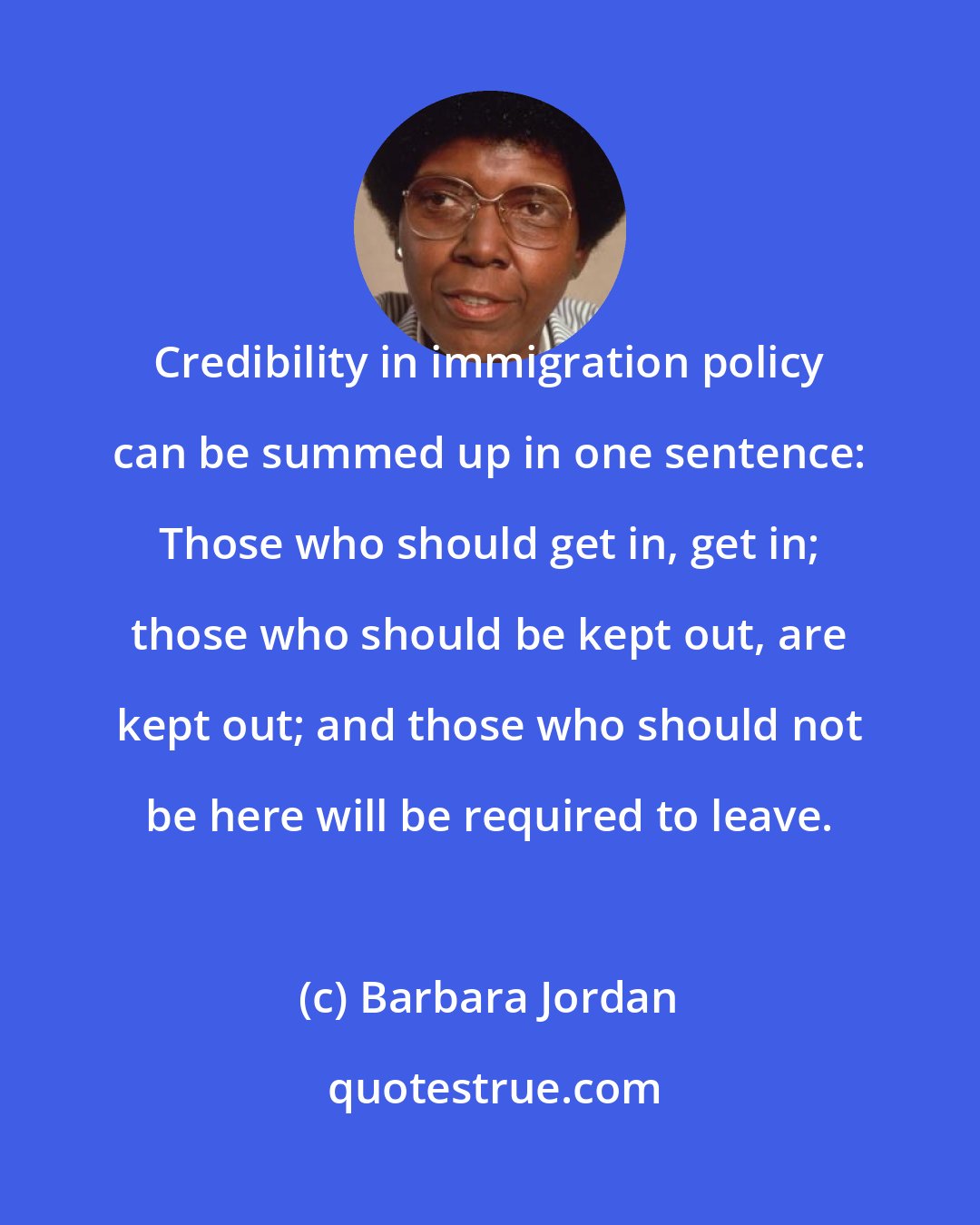 Barbara Jordan: Credibility in immigration policy can be summed up in one sentence: Those who should get in, get in; those who should be kept out, are kept out; and those who should not be here will be required to leave.