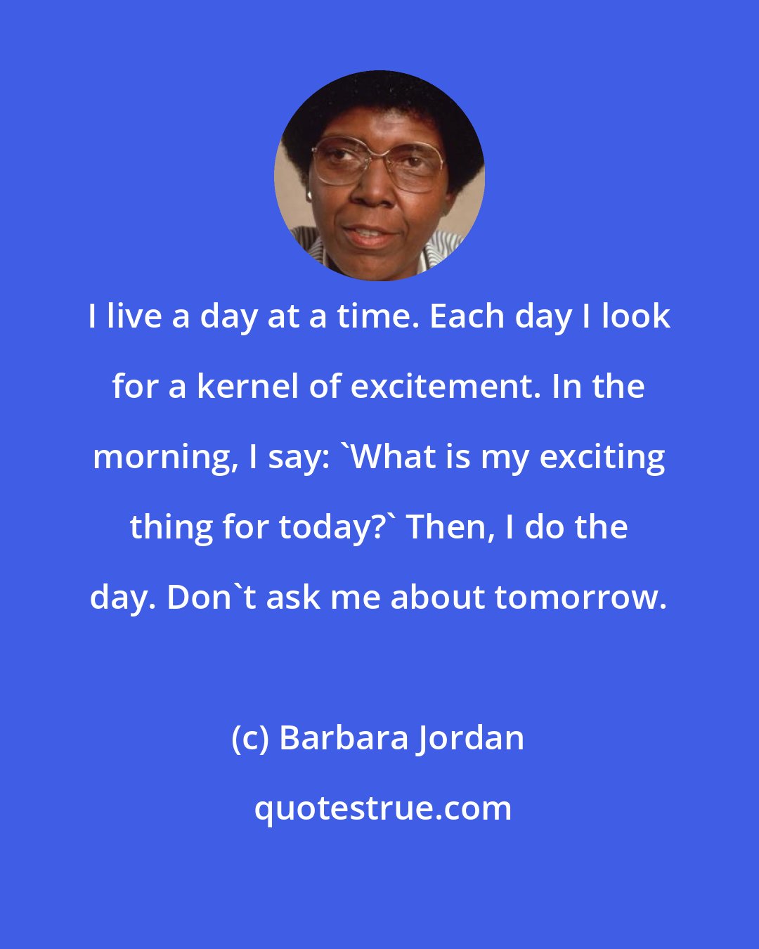 Barbara Jordan: I live a day at a time. Each day I look for a kernel of excitement. In the morning, I say: 'What is my exciting thing for today?' Then, I do the day. Don't ask me about tomorrow.