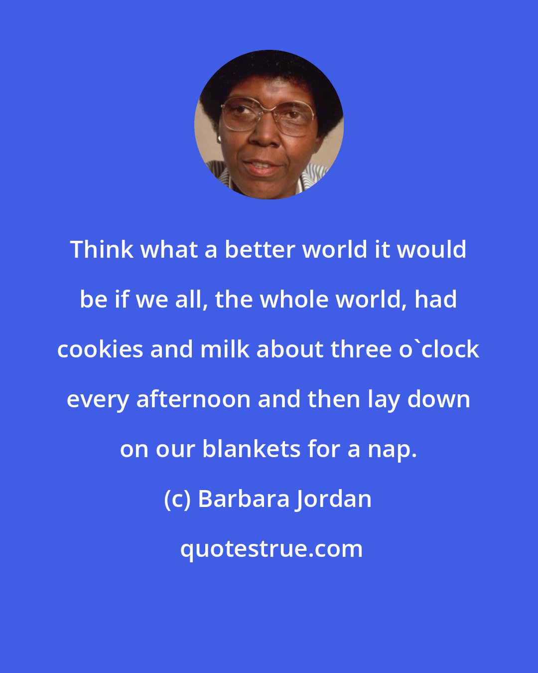 Barbara Jordan: Think what a better world it would be if we all, the whole world, had cookies and milk about three o'clock every afternoon and then lay down on our blankets for a nap.