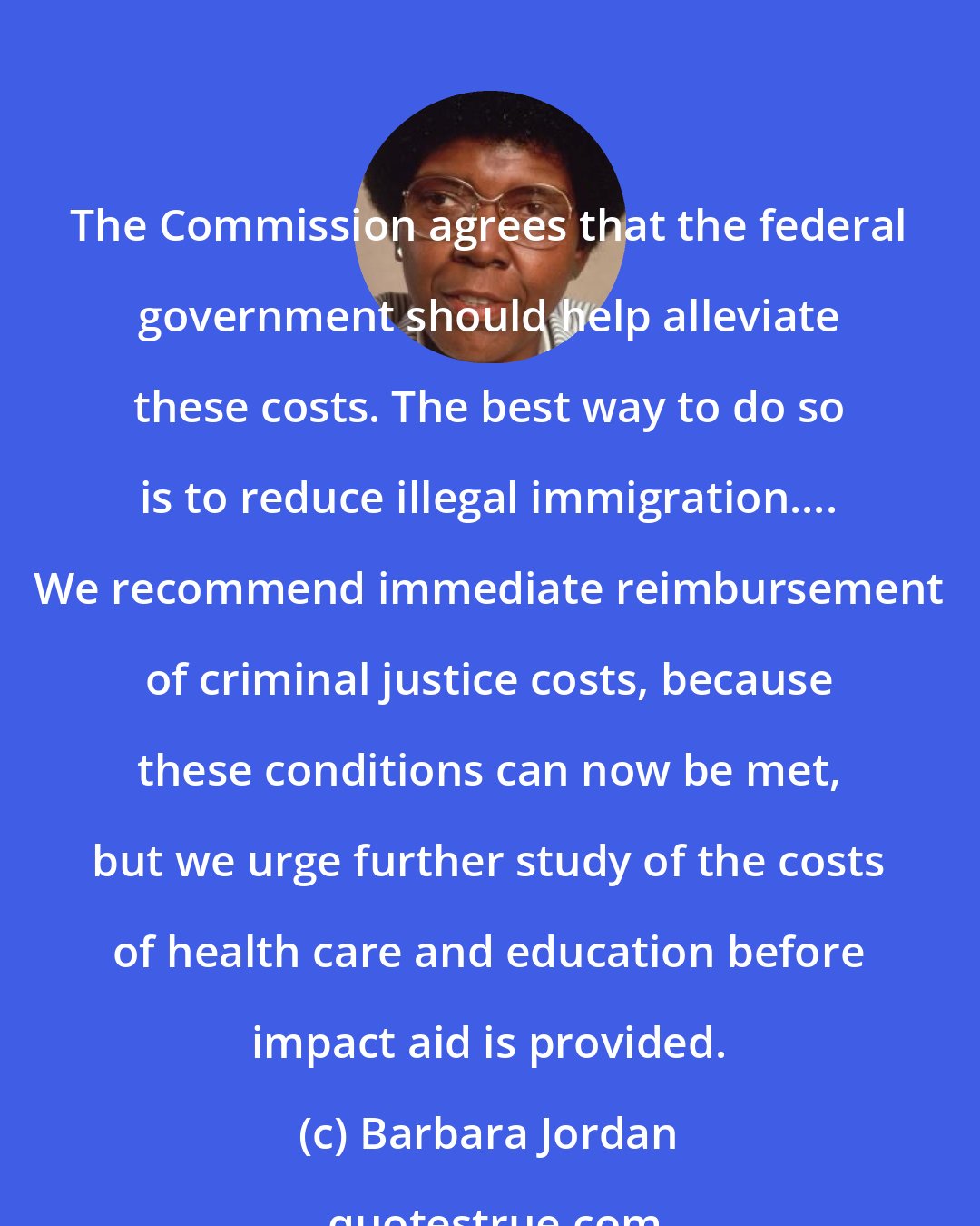 Barbara Jordan: The Commission agrees that the federal government should help alleviate these costs. The best way to do so is to reduce illegal immigration.... We recommend immediate reimbursement of criminal justice costs, because these conditions can now be met, but we urge further study of the costs of health care and education before impact aid is provided.