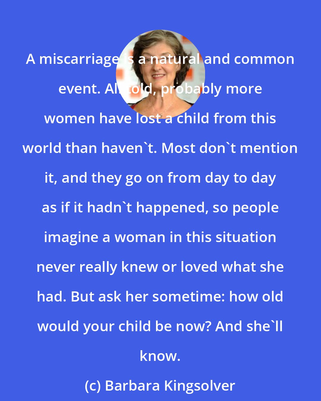 Barbara Kingsolver: A miscarriage is a natural and common event. All told, probably more women have lost a child from this world than haven't. Most don't mention it, and they go on from day to day as if it hadn't happened, so people imagine a woman in this situation never really knew or loved what she had. But ask her sometime: how old would your child be now? And she'll know.