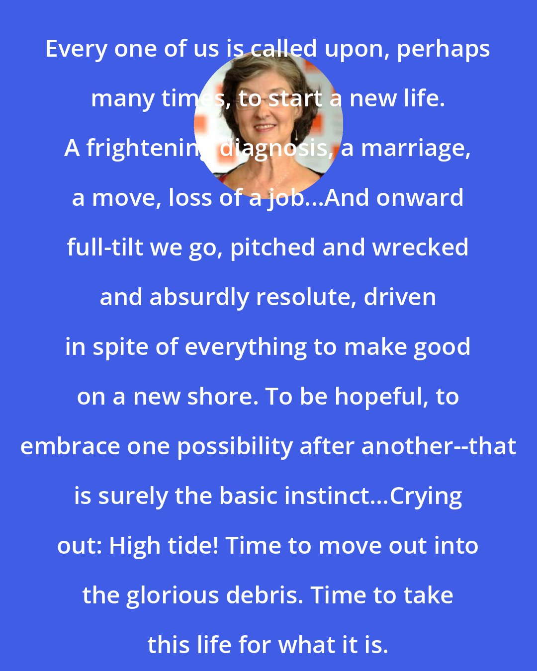 Barbara Kingsolver: Every one of us is called upon, perhaps many times, to start a new life. A frightening diagnosis, a marriage, a move, loss of a job...And onward full-tilt we go, pitched and wrecked and absurdly resolute, driven in spite of everything to make good on a new shore. To be hopeful, to embrace one possibility after another--that is surely the basic instinct...Crying out: High tide! Time to move out into the glorious debris. Time to take this life for what it is.