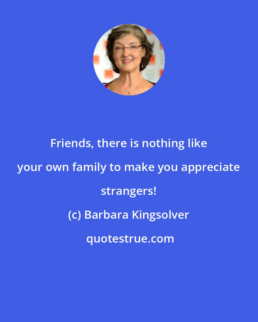 Barbara Kingsolver: Friends, there is nothing like your own family to make you appreciate strangers!