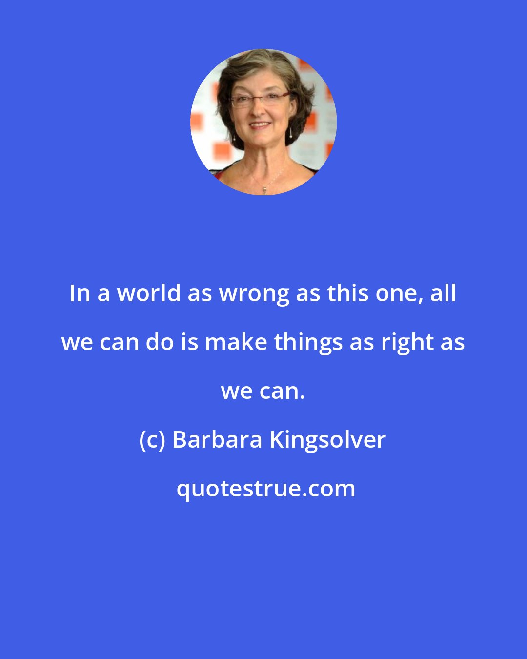 Barbara Kingsolver: In a world as wrong as this one, all we can do is make things as right as we can.