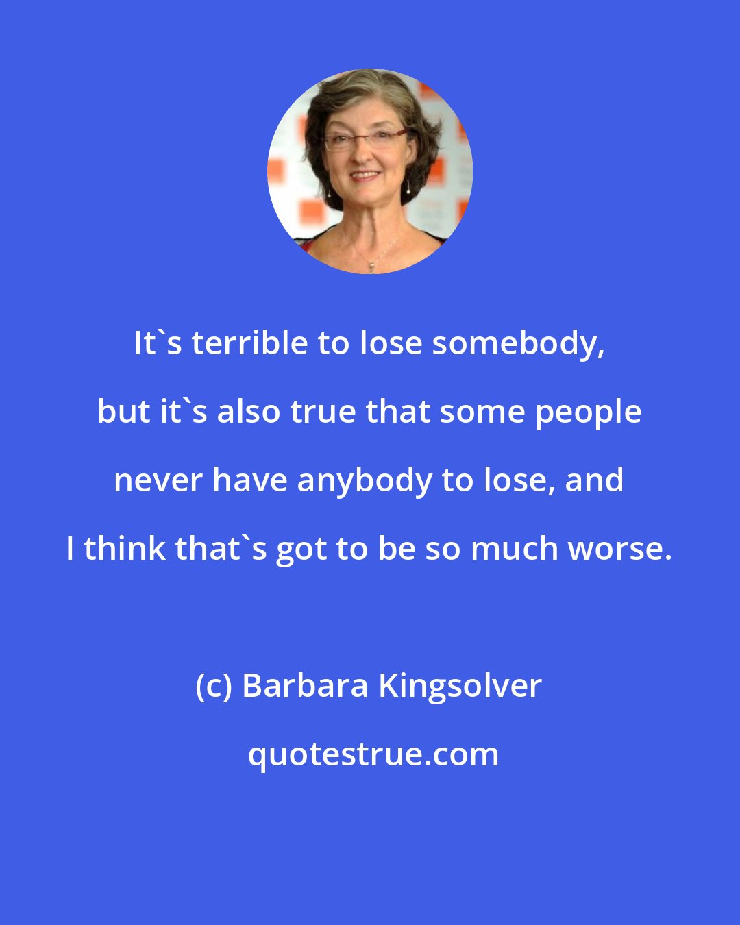 Barbara Kingsolver: It's terrible to lose somebody, but it's also true that some people never have anybody to lose, and I think that's got to be so much worse.