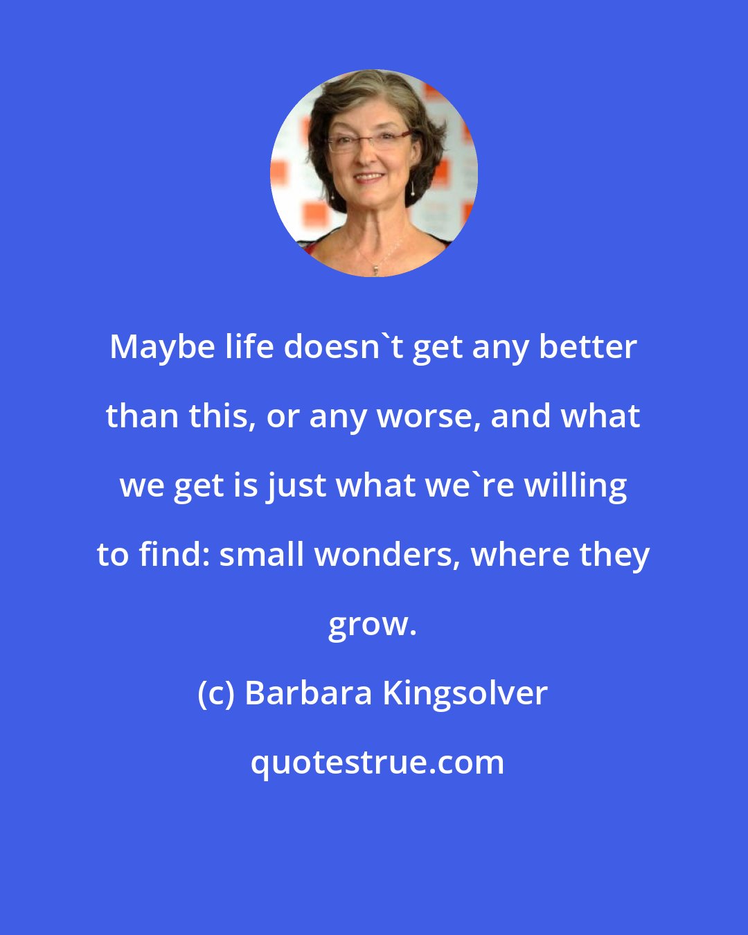 Barbara Kingsolver: Maybe life doesn't get any better than this, or any worse, and what we get is just what we're willing to find: small wonders, where they grow.