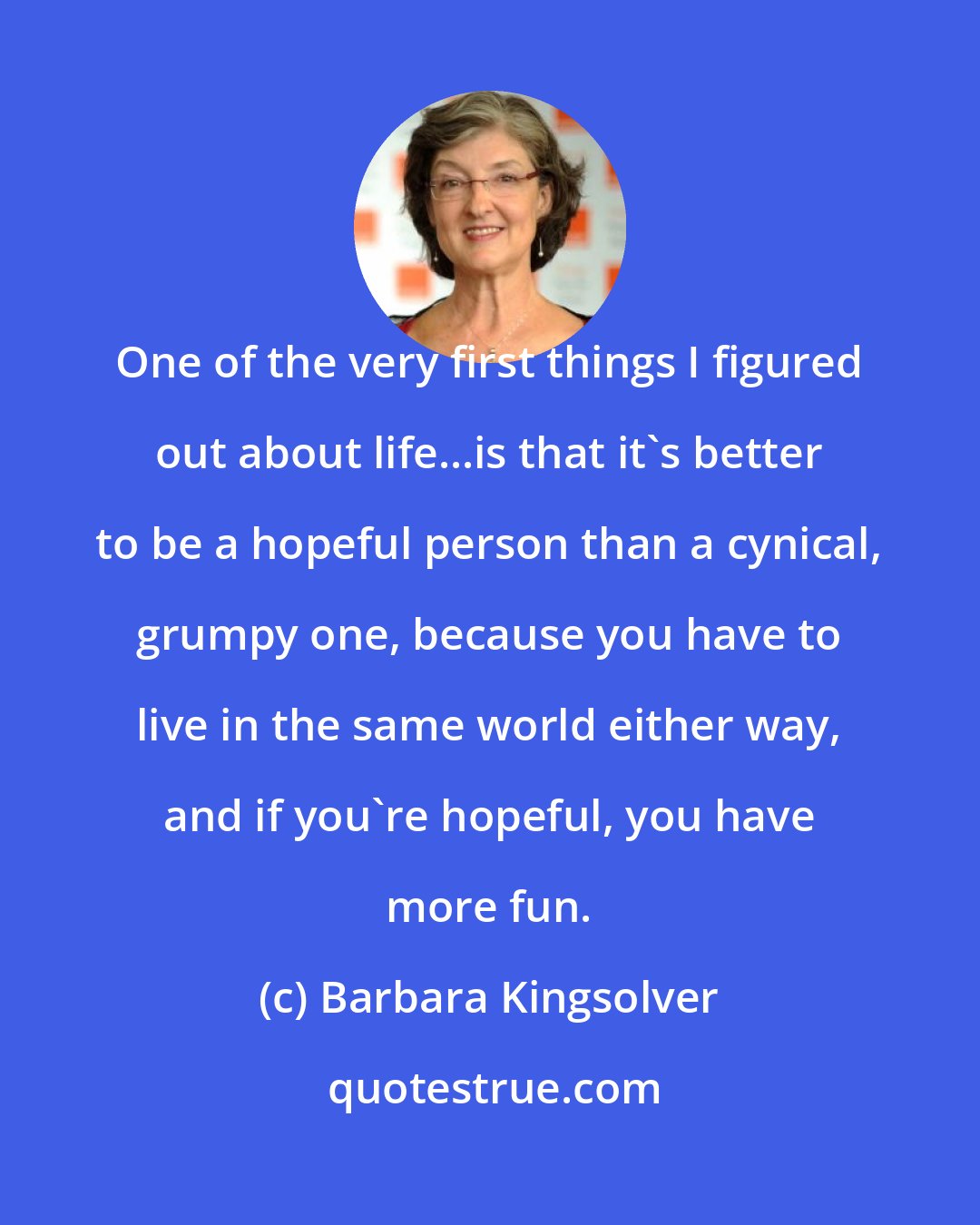 Barbara Kingsolver: One of the very first things I figured out about life...is that it's better to be a hopeful person than a cynical, grumpy one, because you have to live in the same world either way, and if you're hopeful, you have more fun.