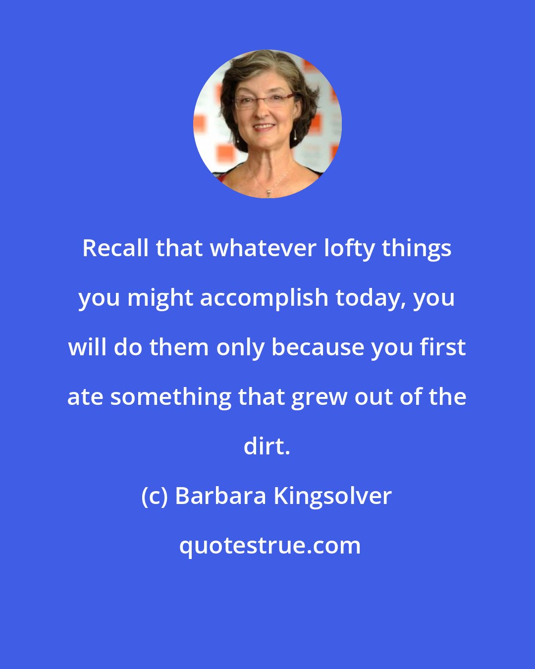Barbara Kingsolver: Recall that whatever lofty things you might accomplish today, you will do them only because you first ate something that grew out of the dirt.