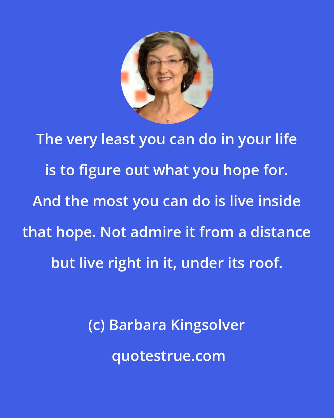 Barbara Kingsolver: The very least you can do in your life is to figure out what you hope for. And the most you can do is live inside that hope. Not admire it from a distance but live right in it, under its roof.