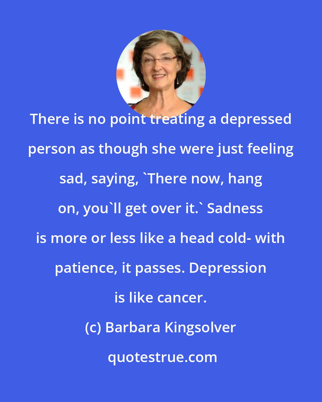 Barbara Kingsolver: There is no point treating a depressed person as though she were just feeling sad, saying, 'There now, hang on, you'll get over it.' Sadness is more or less like a head cold- with patience, it passes. Depression is like cancer.