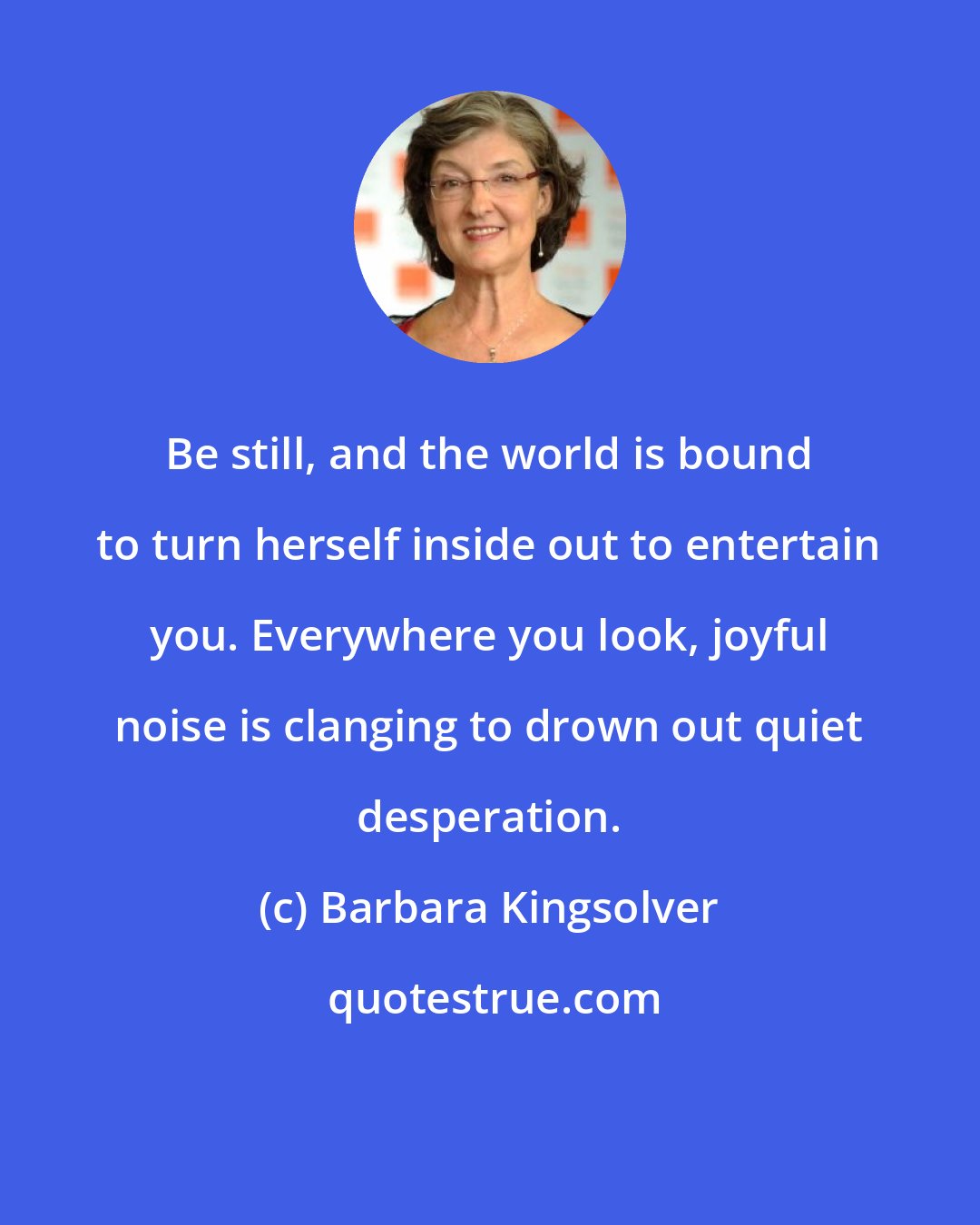 Barbara Kingsolver: Be still, and the world is bound to turn herself inside out to entertain you. Everywhere you look, joyful noise is clanging to drown out quiet desperation.