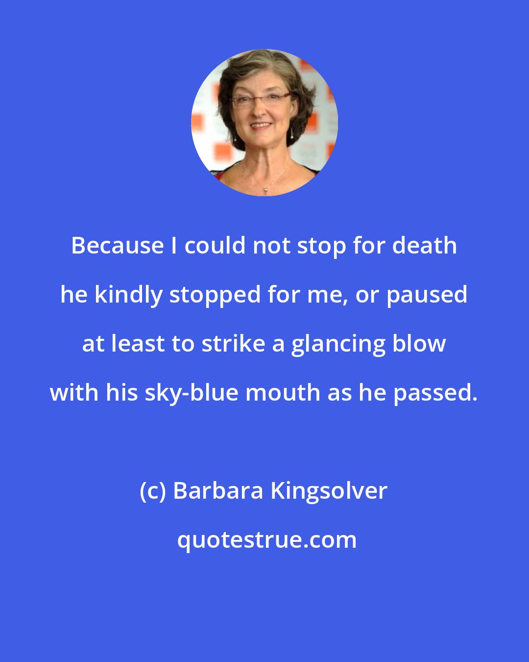 Barbara Kingsolver: Because I could not stop for death he kindly stopped for me, or paused at least to strike a glancing blow with his sky-blue mouth as he passed.