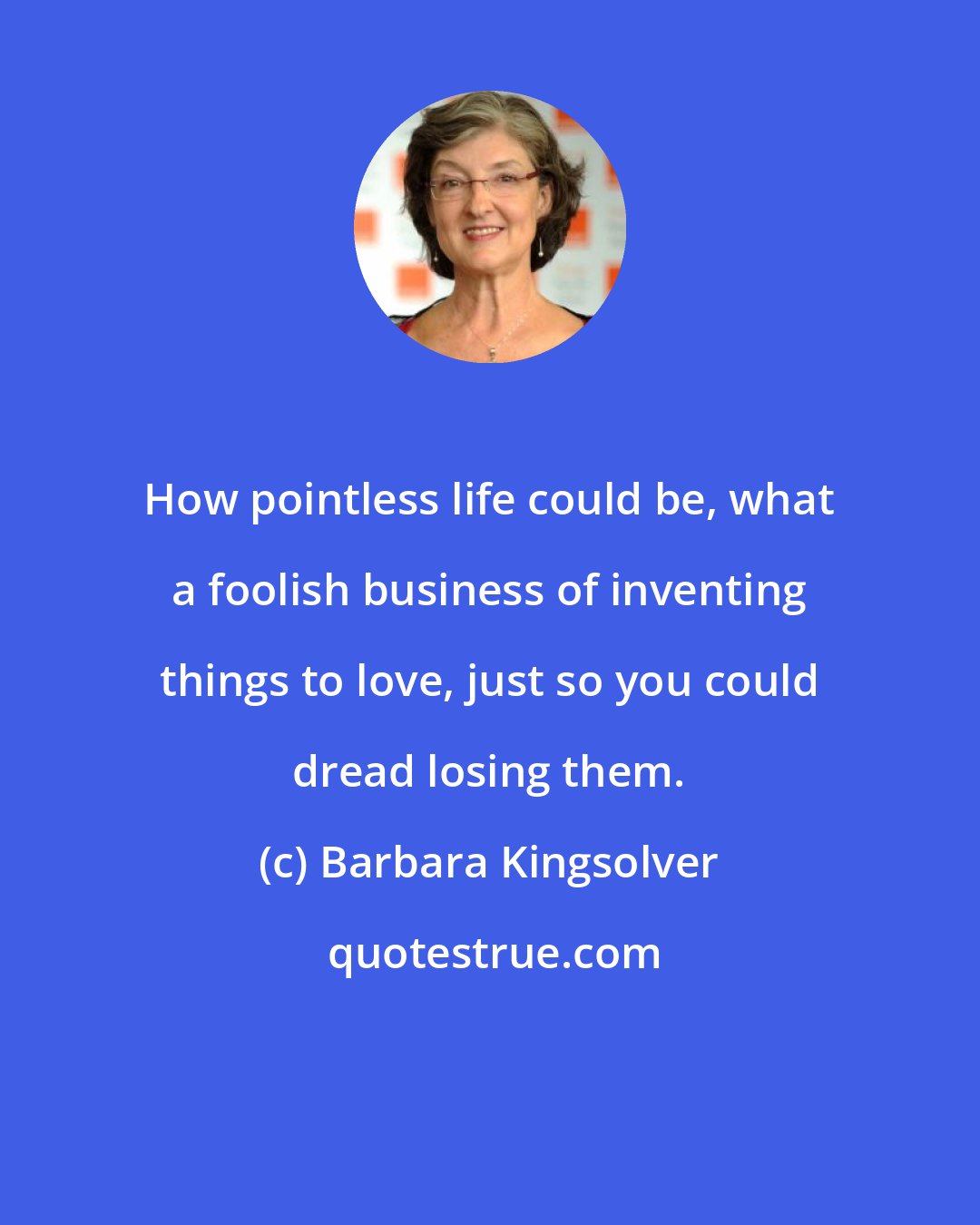 Barbara Kingsolver: How pointless life could be, what a foolish business of inventing things to love, just so you could dread losing them.