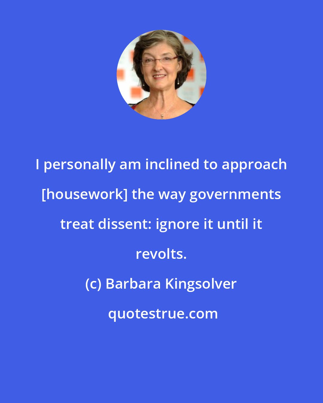 Barbara Kingsolver: I personally am inclined to approach [housework] the way governments treat dissent: ignore it until it revolts.