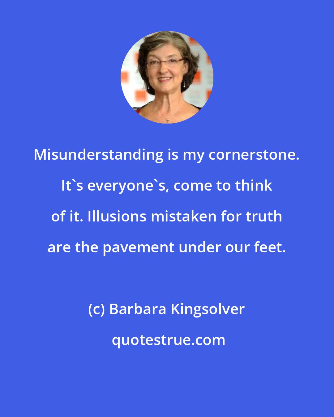 Barbara Kingsolver: Misunderstanding is my cornerstone. It's everyone's, come to think of it. Illusions mistaken for truth are the pavement under our feet.