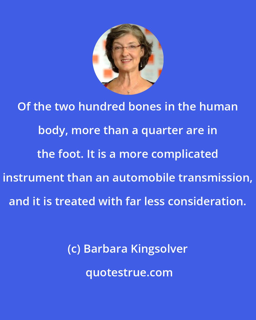 Barbara Kingsolver: Of the two hundred bones in the human body, more than a quarter are in the foot. It is a more complicated instrument than an automobile transmission, and it is treated with far less consideration.