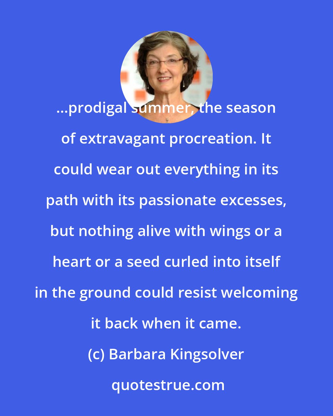 Barbara Kingsolver: ...prodigal summer, the season of extravagant procreation. It could wear out everything in its path with its passionate excesses, but nothing alive with wings or a heart or a seed curled into itself in the ground could resist welcoming it back when it came.