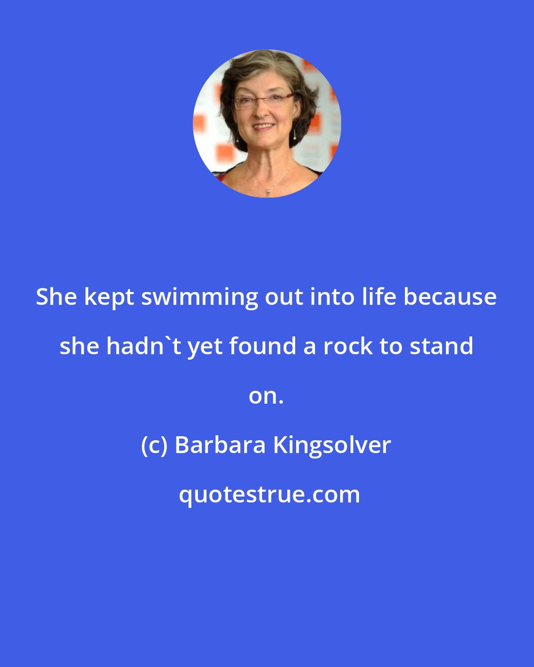 Barbara Kingsolver: She kept swimming out into life because she hadn't yet found a rock to stand on.