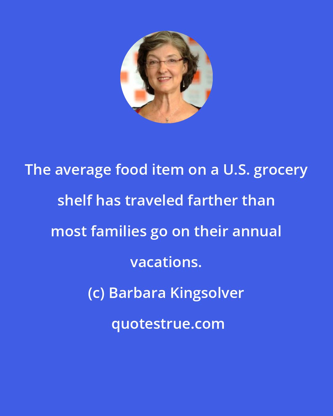Barbara Kingsolver: The average food item on a U.S. grocery shelf has traveled farther than most families go on their annual vacations.