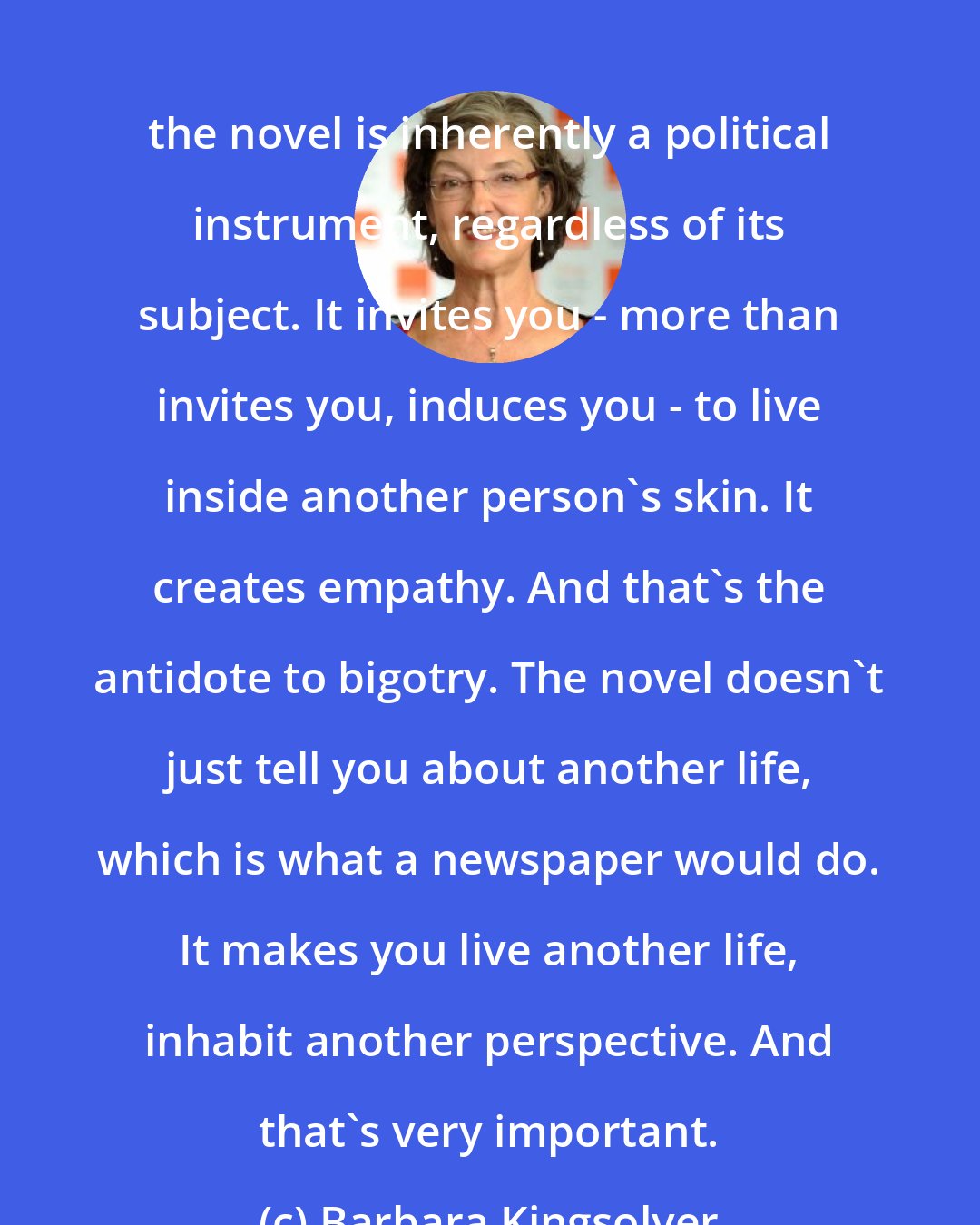 Barbara Kingsolver: the novel is inherently a political instrument, regardless of its subject. It invites you - more than invites you, induces you - to live inside another person's skin. It creates empathy. And that's the antidote to bigotry. The novel doesn't just tell you about another life, which is what a newspaper would do. It makes you live another life, inhabit another perspective. And that's very important.