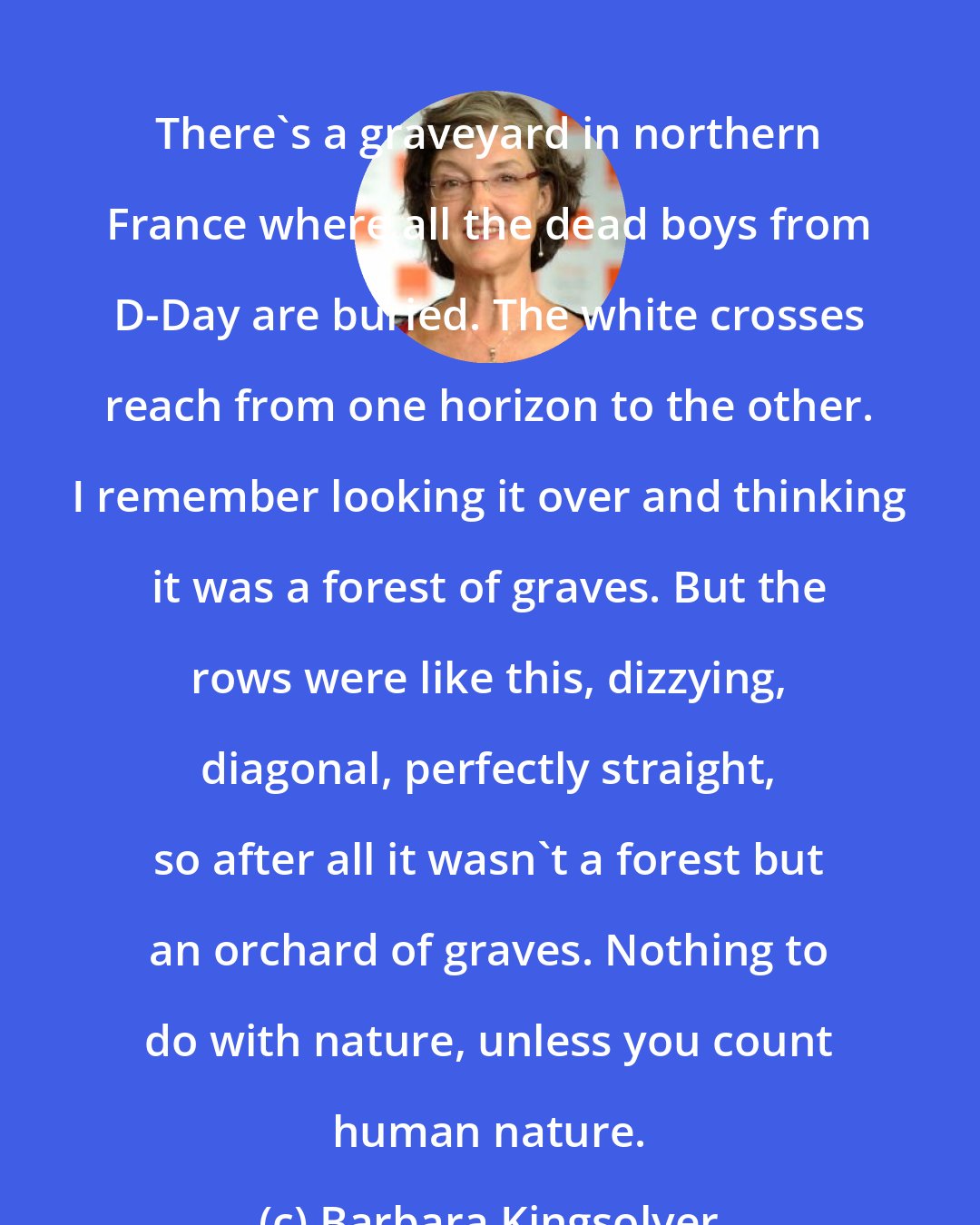 Barbara Kingsolver: There's a graveyard in northern France where all the dead boys from D-Day are buried. The white crosses reach from one horizon to the other. I remember looking it over and thinking it was a forest of graves. But the rows were like this, dizzying, diagonal, perfectly straight, so after all it wasn't a forest but an orchard of graves. Nothing to do with nature, unless you count human nature.