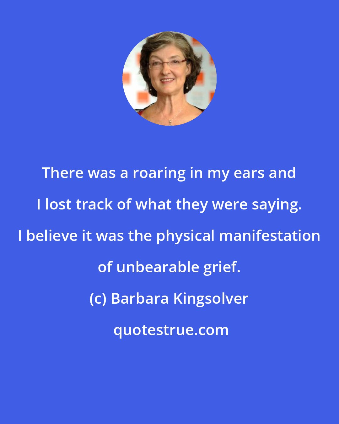 Barbara Kingsolver: There was a roaring in my ears and I lost track of what they were saying. I believe it was the physical manifestation of unbearable grief.