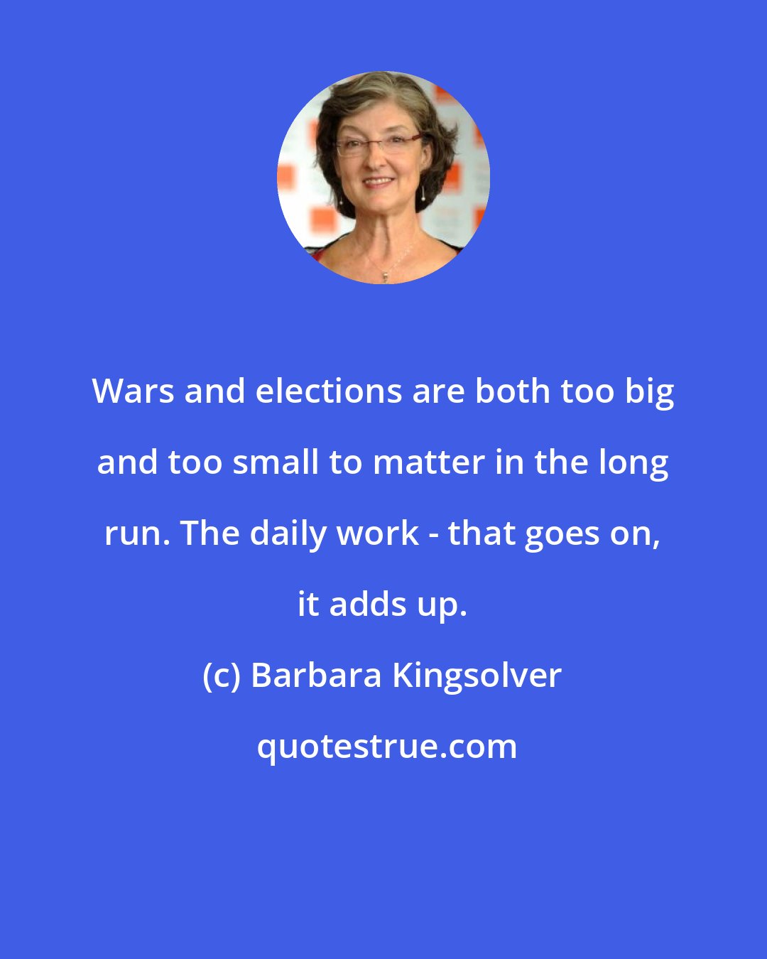 Barbara Kingsolver: Wars and elections are both too big and too small to matter in the long run. The daily work - that goes on, it adds up.