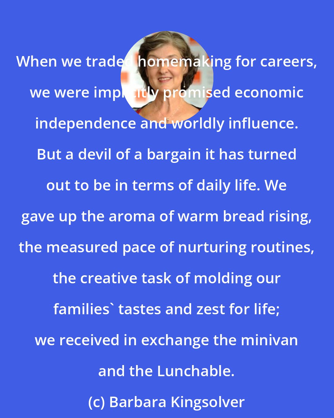 Barbara Kingsolver: When we traded homemaking for careers, we were implicitly promised economic independence and worldly influence. But a devil of a bargain it has turned out to be in terms of daily life. We gave up the aroma of warm bread rising, the measured pace of nurturing routines, the creative task of molding our families' tastes and zest for life; we received in exchange the minivan and the Lunchable.