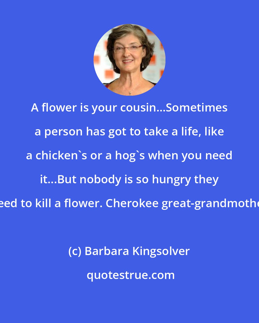 Barbara Kingsolver: A flower is your cousin...Sometimes a person has got to take a life, like a chicken's or a hog's when you need it...But nobody is so hungry they need to kill a flower. Cherokee great-grandmother