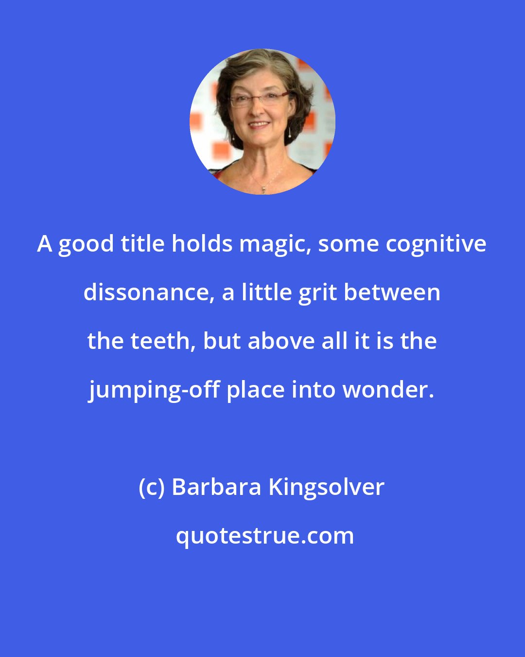 Barbara Kingsolver: A good title holds magic, some cognitive dissonance, a little grit between the teeth, but above all it is the jumping-off place into wonder.